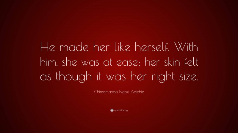 Chimamanda Ngozi Adichie Quote: “He made her like herself. With him, she was at ease; her skin felt as though it was her right size.”