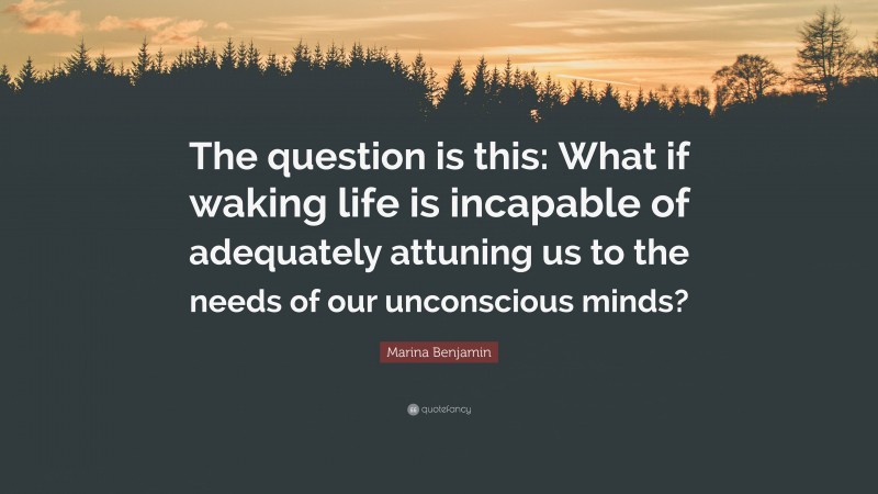 Marina Benjamin Quote: “The question is this: What if waking life is incapable of adequately attuning us to the needs of our unconscious minds?”
