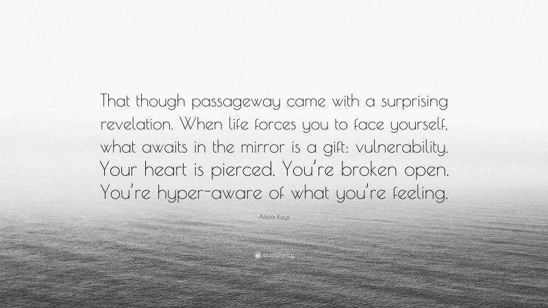 Alicia Keys Quote: “That though passageway came with a surprising revelation. When life forces you to face yourself, what awaits in the mirror is a gift: vulnerability. Your heart is pierced. You’re broken open. You’re hyper-aware of what you’re feeling.”