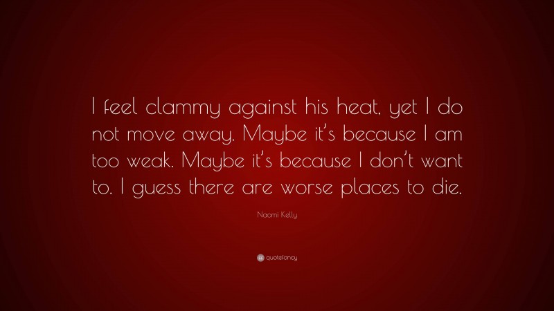 Naomi Kelly Quote: “I feel clammy against his heat, yet I do not move away. Maybe it’s because I am too weak. Maybe it’s because I don’t want to. I guess there are worse places to die.”