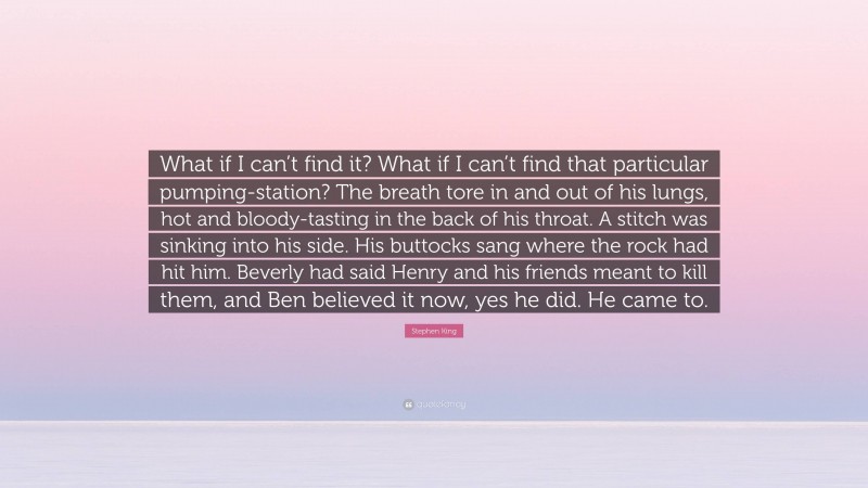 Stephen King Quote: “What if I can’t find it? What if I can’t find that particular pumping-station? The breath tore in and out of his lungs, hot and bloody-tasting in the back of his throat. A stitch was sinking into his side. His buttocks sang where the rock had hit him. Beverly had said Henry and his friends meant to kill them, and Ben believed it now, yes he did. He came to.”