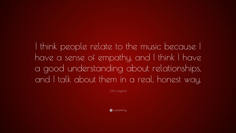 John Legend Quote: “I think people relate to the music because I have a sense of empathy, and I think I have a good understanding about relationships, and I talk about them in a real, honest way.”
