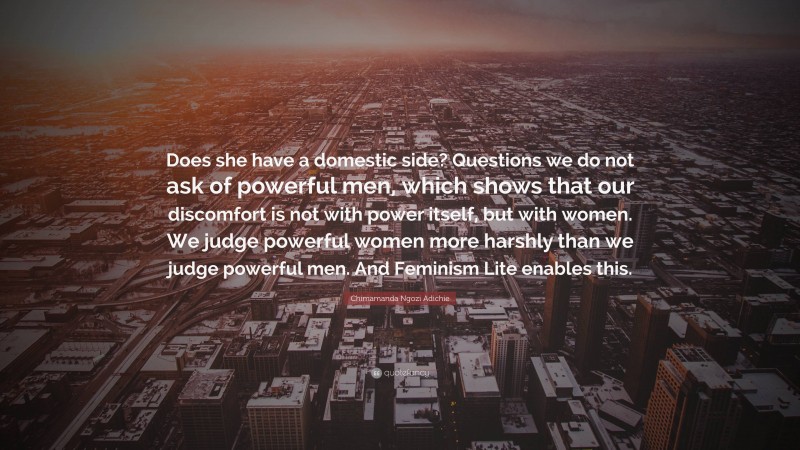 Chimamanda Ngozi Adichie Quote: “Does she have a domestic side? Questions we do not ask of powerful men, which shows that our discomfort is not with power itself, but with women. We judge powerful women more harshly than we judge powerful men. And Feminism Lite enables this.”