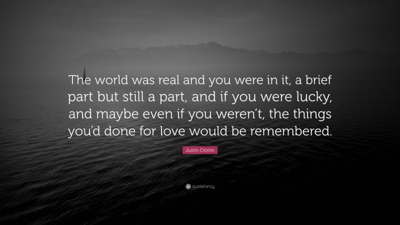 Justin Cronin Quote: “The world was real and you were in it, a brief part but still a part, and if you were lucky, and maybe even if you weren’t, the things you’d done for love would be remembered.”