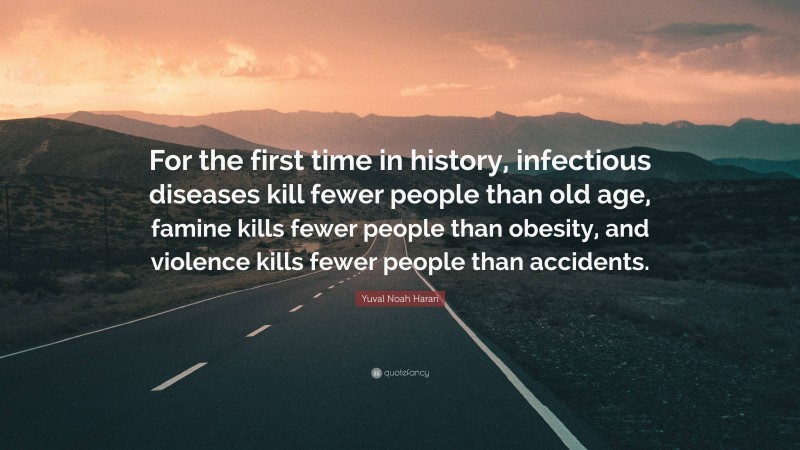 Yuval Noah Harari Quote: “For the first time in history, infectious diseases kill fewer people than old age, famine kills fewer people than obesity, and violence kills fewer people than accidents.”