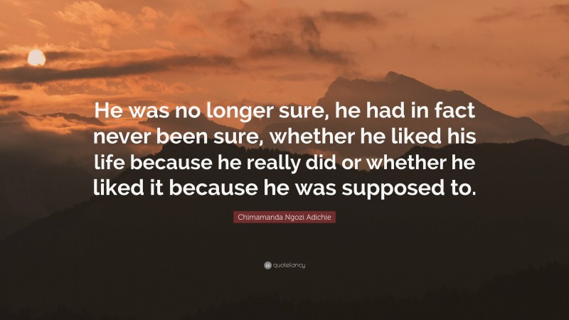 Chimamanda Ngozi Adichie Quote: “He was no longer sure, he had in fact never been sure, whether he liked his life because he really did or whether he liked it because he was supposed to.”