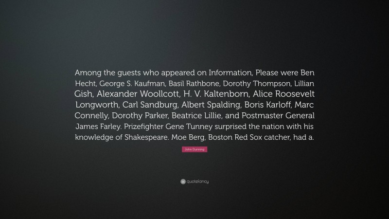 John Dunning Quote: “Among the guests who appeared on Information, Please were Ben Hecht, George S. Kaufman, Basil Rathbone, Dorothy Thompson, Lillian Gish, Alexander Woollcott, H. V. Kaltenborn, Alice Roosevelt Longworth, Carl Sandburg, Albert Spalding, Boris Karloff, Marc Connelly, Dorothy Parker, Beatrice Lillie, and Postmaster General James Farley. Prizefighter Gene Tunney surprised the nation with his knowledge of Shakespeare. Moe Berg, Boston Red Sox catcher, had a.”