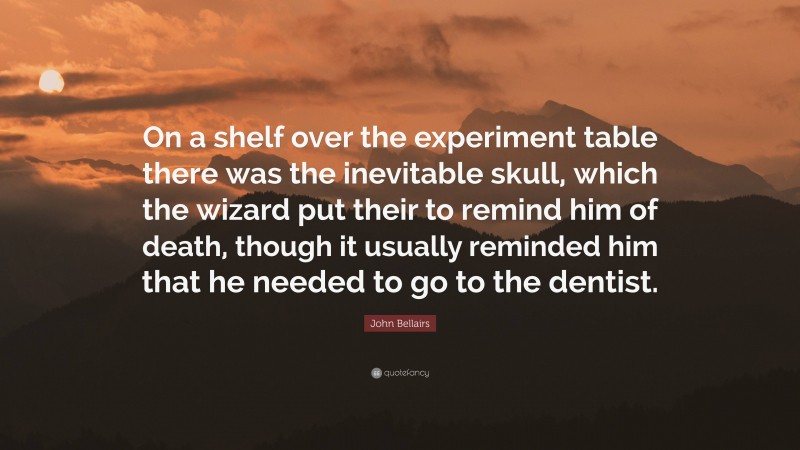 John Bellairs Quote: “On a shelf over the experiment table there was the inevitable skull, which the wizard put their to remind him of death, though it usually reminded him that he needed to go to the dentist.”