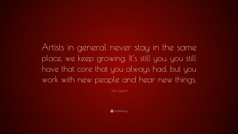 John Legend Quote: “Artists in general never stay in the same place, we keep growing. It’s still you, you still have that core that you always had, but you work with new people and hear new things.”