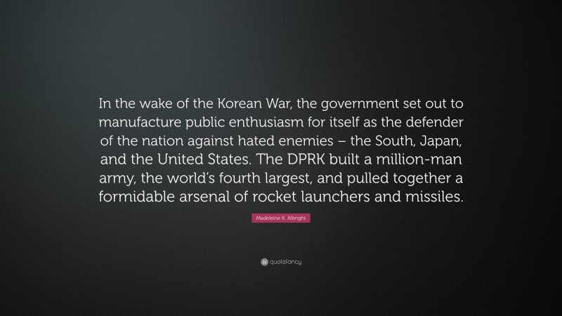Madeleine K. Albright Quote: “In the wake of the Korean War, the government set out to manufacture public enthusiasm for itself as the defender of the nation against hated enemies – the South, Japan, and the United States. The DPRK built a million-man army, the world’s fourth largest, and pulled together a formidable arsenal of rocket launchers and missiles.”