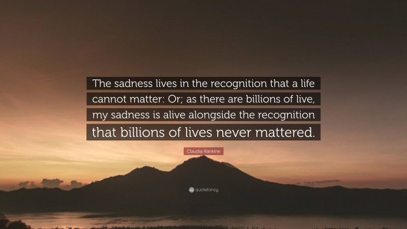 Claudia Rankine Quote: “The sadness lives in the recognition that a life cannot matter: Or; as there are billions of live, my sadness is alive alongside the recognition that billions of lives never mattered.”