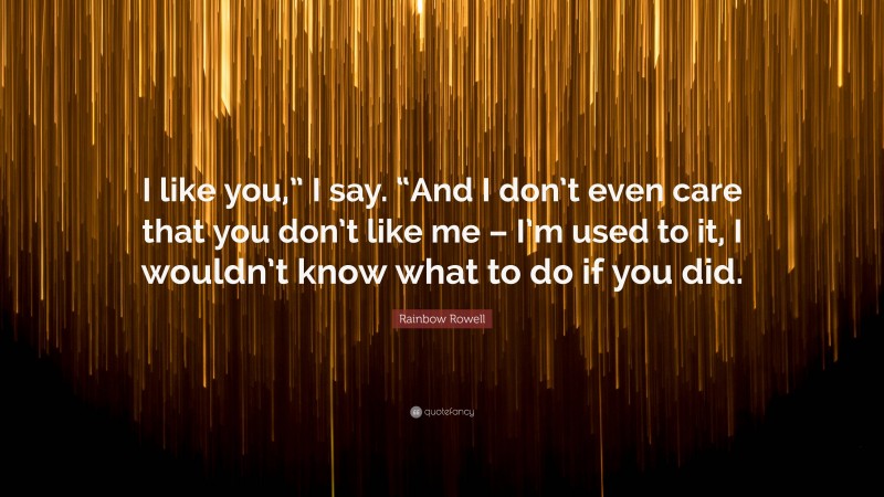 Rainbow Rowell Quote: “I like you,” I say. “And I don’t even care that you don’t like me – I’m used to it, I wouldn’t know what to do if you did.”