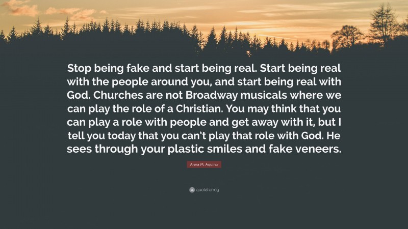 Anna M. Aquino Quote: “Stop being fake and start being real. Start being real with the people around you, and start being real with God. Churches are not Broadway musicals where we can play the role of a Christian. You may think that you can play a role with people and get away with it, but I tell you today that you can’t play that role with God. He sees through your plastic smiles and fake veneers.”