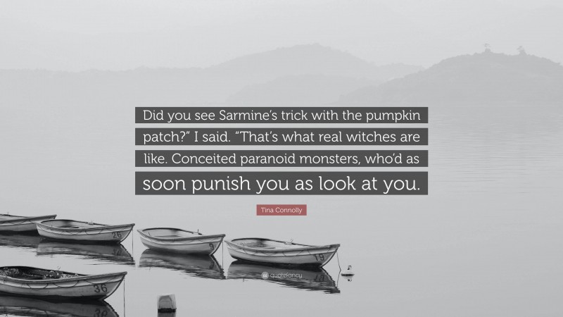 Tina Connolly Quote: “Did you see Sarmine’s trick with the pumpkin patch?” I said. “That’s what real witches are like. Conceited paranoid monsters, who’d as soon punish you as look at you.”