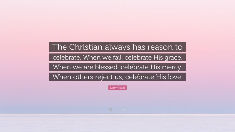 Larry Crabb Quote: “The Christian always has reason to celebrate. When we fail, celebrate His grace. When we are blessed, celebrate His mercy. When others reject us, celebrate His love.”