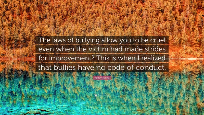 Mindy Kaling Quote: “The laws of bullying allow you to be cruel even when the victim had made strides for improvement? This is when I realized that bullies have no code of conduct.”