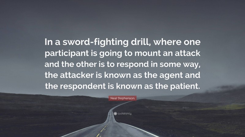 Neal Stephenson Quote: “In a sword-fighting drill, where one participant is going to mount an attack and the other is to respond in some way, the attacker is known as the agent and the respondent is known as the patient.”