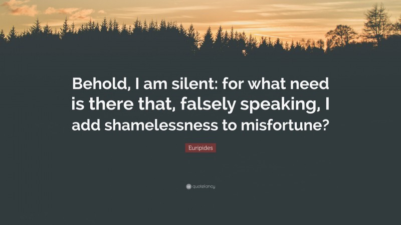 Euripides Quote: “Behold, I am silent: for what need is there that, falsely speaking, I add shamelessness to misfortune?”