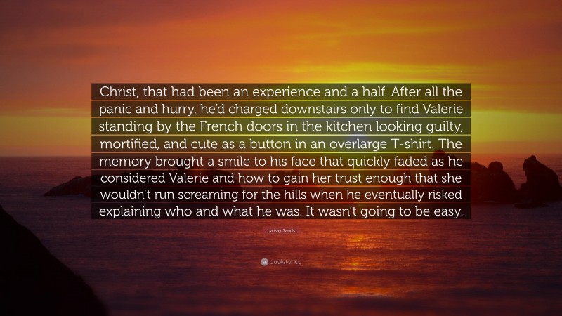 Lynsay Sands Quote: “Christ, that had been an experience and a half. After all the panic and hurry, he’d charged downstairs only to find Valerie standing by the French doors in the kitchen looking guilty, mortified, and cute as a button in an overlarge T-shirt. The memory brought a smile to his face that quickly faded as he considered Valerie and how to gain her trust enough that she wouldn’t run screaming for the hills when he eventually risked explaining who and what he was. It wasn’t going to be easy.”