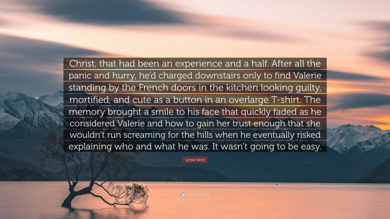 Lynsay Sands Quote: “Christ, that had been an experience and a half. After all the panic and hurry, he’d charged downstairs only to find Valerie standing by the French doors in the kitchen looking guilty, mortified, and cute as a button in an overlarge T-shirt. The memory brought a smile to his face that quickly faded as he considered Valerie and how to gain her trust enough that she wouldn’t run screaming for the hills when he eventually risked explaining who and what he was. It wasn’t going to be easy.”