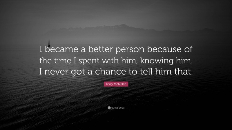 Terry McMillan Quote: “I became a better person because of the time I spent with him, knowing him. I never got a chance to tell him that.”