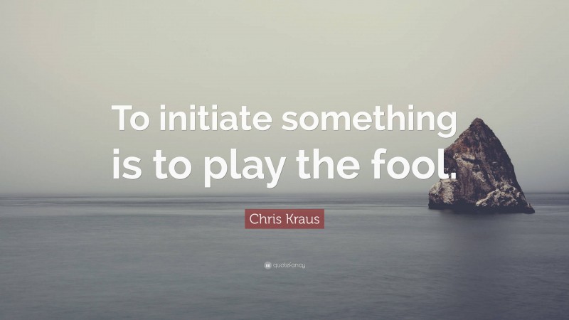 Chris Kraus Quote: “To initiate something is to play the fool.”