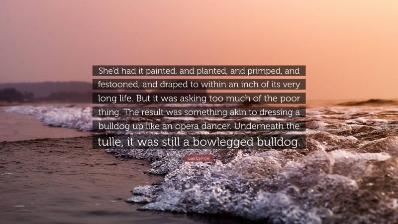 Gail Carriger Quote: “She’d had it painted, and planted, and primped, and festooned, and draped to within an inch of its very long life. But it was asking too much of the poor thing. The result was something akin to dressing a bulldog up like an opera dancer. Underneath the tulle, it was still a bowlegged bulldog.”