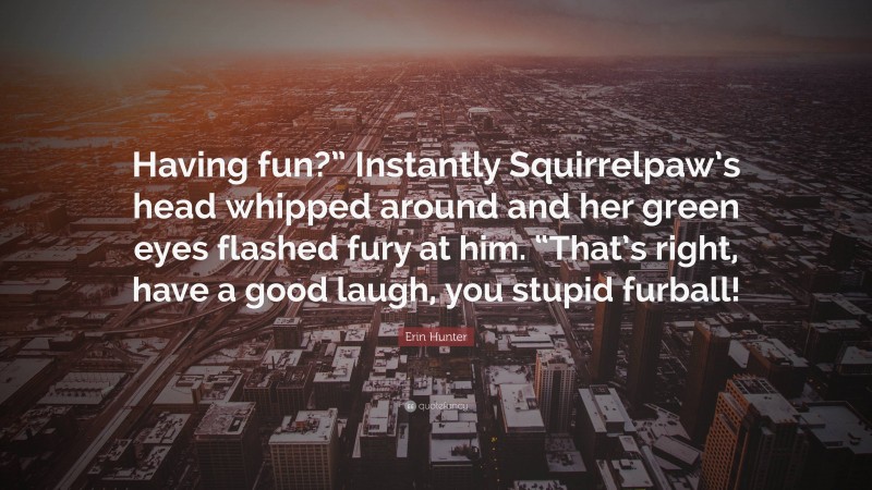 Erin Hunter Quote: “Having fun?” Instantly Squirrelpaw’s head whipped around and her green eyes flashed fury at him. “That’s right, have a good laugh, you stupid furball!”