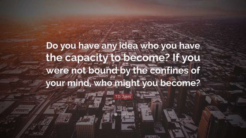 T.D. Jakes Quote: “Do you have any idea who you have the capacity to become? If you were not bound by the confines of your mind, who might you become?”