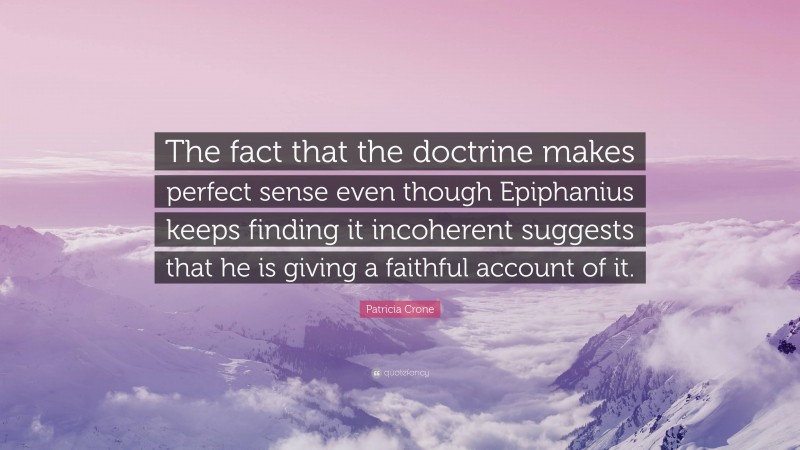 Patricia Crone Quote: “The fact that the doctrine makes perfect sense even though Epiphanius keeps finding it incoherent suggests that he is giving a faithful account of it.”