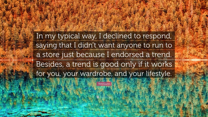 Tim Gunn Quote: “In my typical way, I declined to respond, saying that I didn’t want anyone to run to a store just because I endorsed a trend. Besides, a trend is good only if it works for you, your wardrobe, and your lifestyle.”