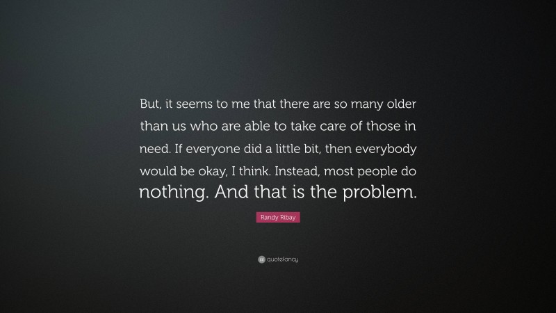 Randy Ribay Quote: “But, it seems to me that there are so many older than us who are able to take care of those in need. If everyone did a little bit, then everybody would be okay, I think. Instead, most people do nothing. And that is the problem.”