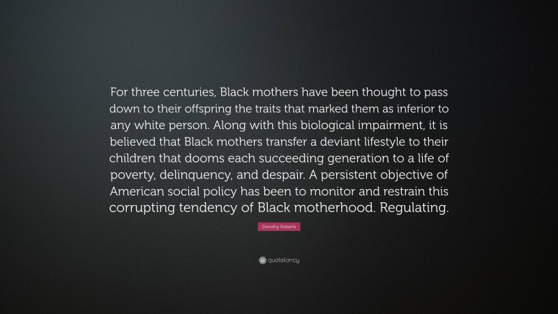 Dorothy Roberts Quote: “For three centuries, Black mothers have been thought to pass down to their offspring the traits that marked them as inferior to any white person. Along with this biological impairment, it is believed that Black mothers transfer a deviant lifestyle to their children that dooms each succeeding generation to a life of poverty, delinquency, and despair. A persistent objective of American social policy has been to monitor and restrain this corrupting tendency of Black motherhood. Regulating.”