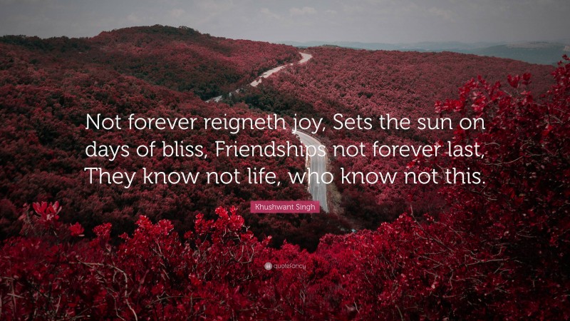 Khushwant Singh Quote: “Not forever reigneth joy, Sets the sun on days of bliss, Friendships not forever last, They know not life, who know not this.”