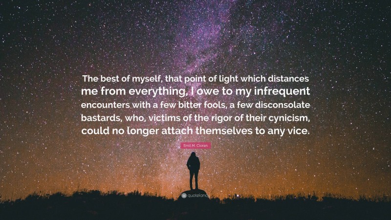 Emil M. Cioran Quote: “The best of myself, that point of light which distances me from everything, I owe to my infrequent encounters with a few bitter fools, a few disconsolate bastards, who, victims of the rigor of their cynicism, could no longer attach themselves to any vice.”