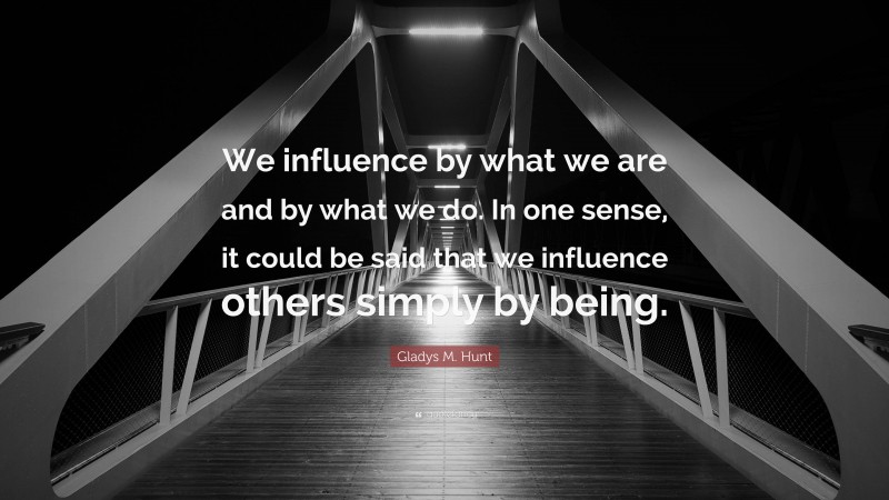 Gladys M. Hunt Quote: “We influence by what we are and by what we do. In one sense, it could be said that we influence others simply by being.”