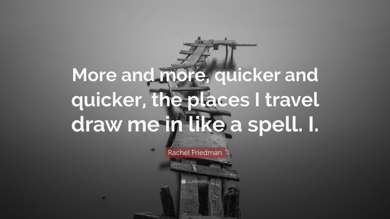 Rachel Friedman Quote: “More and more, quicker and quicker, the places I travel draw me in like a spell. I.”