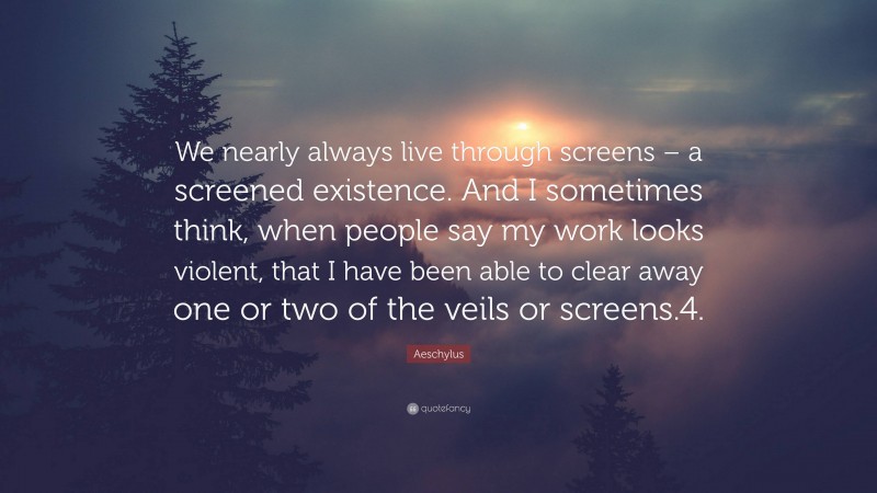 Aeschylus Quote: “We nearly always live through screens – a screened existence. And I sometimes think, when people say my work looks violent, that I have been able to clear away one or two of the veils or screens.4.”