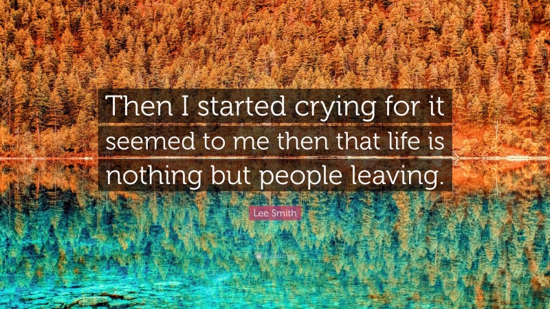 Lee Smith Quote: “Then I started crying for it seemed to me then that life is nothing but people leaving.”