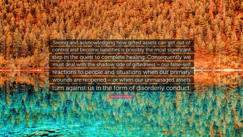 Mary-Elaine Jacobsen Quote: “Seeing and acknowledging how gifted assets can get out of control and become liabilities is possibly the most significant step in the quest to complete healing. Consequently we must deal with the shadow side of giftedness – our false-self reactions to people and situations when our primary wounds are reopened – or when our unmanaged assets turn against us in the form of disorderly conduct.”