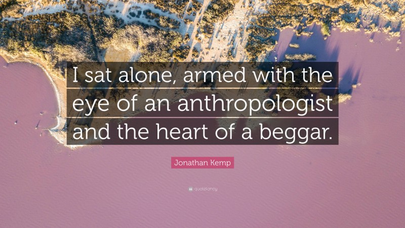 Jonathan Kemp Quote: “I sat alone, armed with the eye of an anthropologist and the heart of a beggar.”