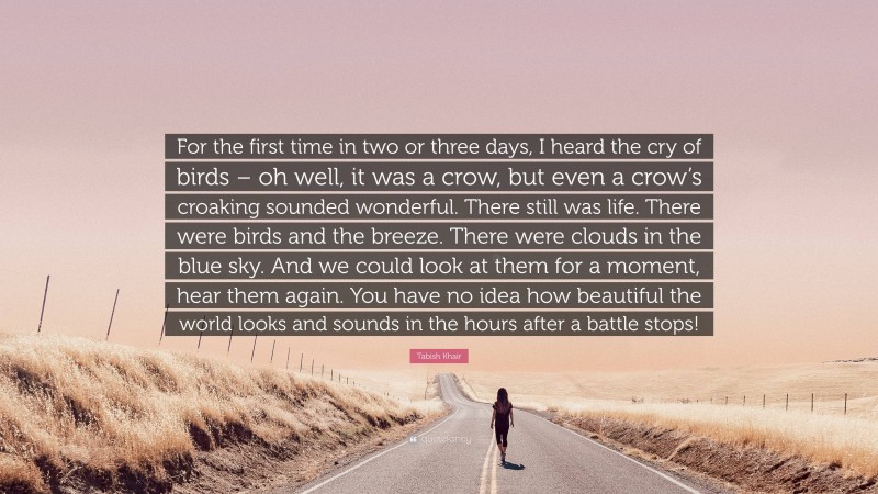 Tabish Khair Quote: “For the first time in two or three days, I heard the cry of birds – oh well, it was a crow, but even a crow’s croaking sounded wonderful. There still was life. There were birds and the breeze. There were clouds in the blue sky. And we could look at them for a moment, hear them again. You have no idea how beautiful the world looks and sounds in the hours after a battle stops!”