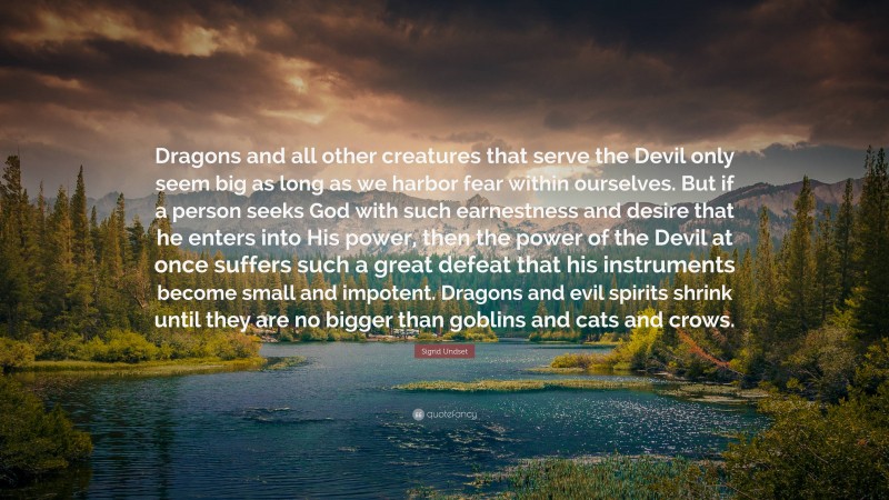 Sigrid Undset Quote: “Dragons and all other creatures that serve the Devil only seem big as long as we harbor fear within ourselves. But if a person seeks God with such earnestness and desire that he enters into His power, then the power of the Devil at once suffers such a great defeat that his instruments become small and impotent. Dragons and evil spirits shrink until they are no bigger than goblins and cats and crows.”