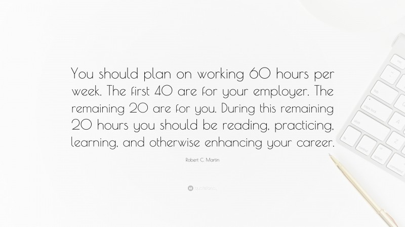 Robert C. Martin Quote: “You should plan on working 60 hours per week. The first 40 are for your employer. The remaining 20 are for you. During this remaining 20 hours you should be reading, practicing, learning, and otherwise enhancing your career.”