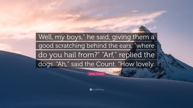 Amor Towles Quote: “Well, my boys,” he said, giving them a good scratching behind the ears, “where do you hail from?” “Arf,” replied the dogs. “Ah,” said the Count. “How lovely.”