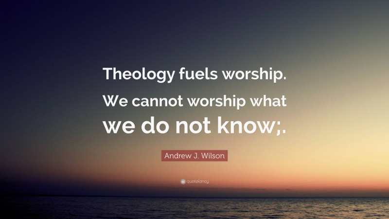 Andrew J. Wilson Quote: “Theology fuels worship. We cannot worship what we do not know;.”