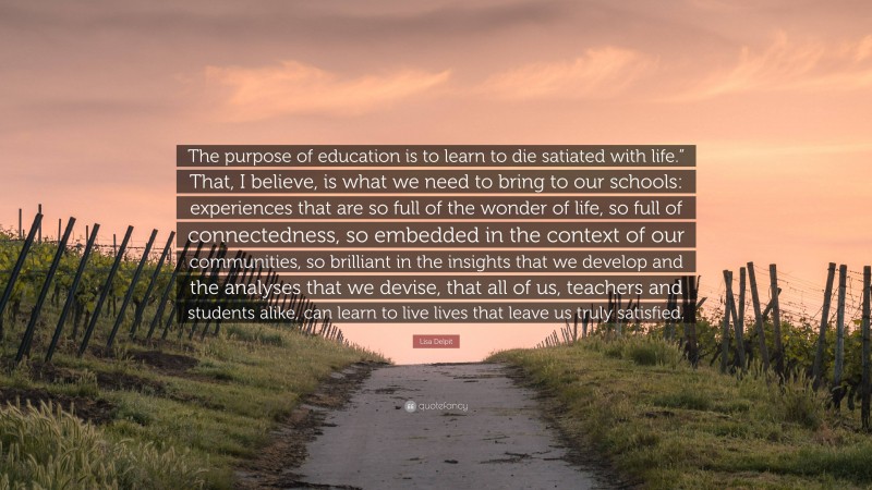 Lisa Delpit Quote: “The purpose of education is to learn to die satiated with life.” That, I believe, is what we need to bring to our schools: experiences that are so full of the wonder of life, so full of connectedness, so embedded in the context of our communities, so brilliant in the insights that we develop and the analyses that we devise, that all of us, teachers and students alike, can learn to live lives that leave us truly satisfied.”