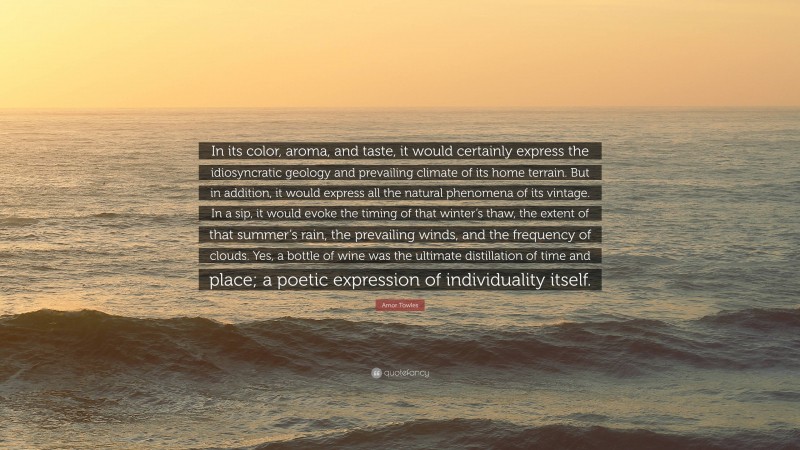 Amor Towles Quote: “In its color, aroma, and taste, it would certainly express the idiosyncratic geology and prevailing climate of its home terrain. But in addition, it would express all the natural phenomena of its vintage. In a sip, it would evoke the timing of that winter’s thaw, the extent of that summer’s rain, the prevailing winds, and the frequency of clouds. Yes, a bottle of wine was the ultimate distillation of time and place; a poetic expression of individuality itself.”