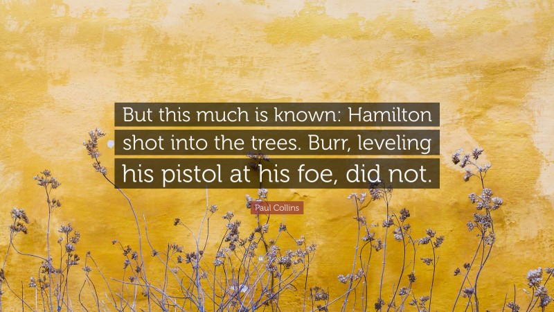 Paul Collins Quote: “But this much is known: Hamilton shot into the trees. Burr, leveling his pistol at his foe, did not.”