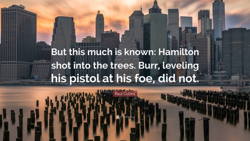 Paul Collins Quote: “But this much is known: Hamilton shot into the trees. Burr, leveling his pistol at his foe, did not.”